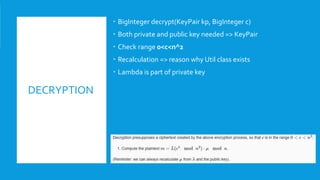 DECRYPTION
 BigInteger decrypt(KeyPair kp, BigInteger c)
 Both private and public key needed => KeyPair
 Check range 0<c<n^2
 Recalculation => reason why Util class exists
 Lambda is part of private key
 