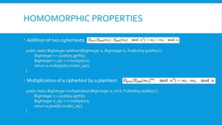 HOMOMORPHIC PROPERTIES
 Addition of two ciphertexts:
public static BigInteger addition(BigInteger a, BigInteger b, PublicKey pubKey) {
BigInteger n = pubKey.getN();
BigInteger n_sqr = n.multiply(n);
return a.multiply(b).mod(n_sqr);
}
 Multiplication of a ciphertext by a plaintext:
public static BigInteger multiplication(BigInteger a, int b, PublicKey pubKey) {
BigInteger n = pubKey.getN();
BigInteger n_sqr = n.multiply(n);
return a.pow(b).mod(n_sqr);
}
 