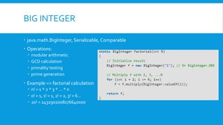 BIG INTEGER
 java.math.BigInteger, Serializable, Comparable
 Operations:
 modular arithmetic
 GCD calculation
 primality testing
 prime generation
 Example => factorial calculation
 n! = 1 * 2 * 3 * … * n
 0! = 1, 1! = 1, 2! = 2, 3! = 6…
 20! = 2432902008176640000
 