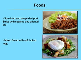 Foods
• Sun-dried and deep fried pork
Strips with sesame and oriental
dip

• Mixed Salad with soft boiled
egg

 