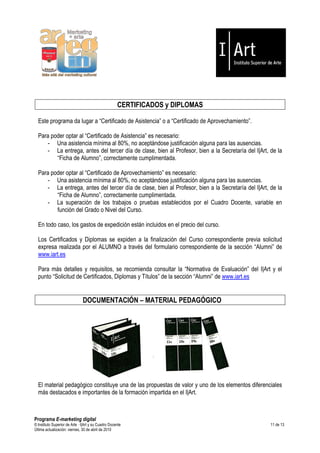 CERTIFICADOS y DIPLOMAS

  Este programa da lugar a “Certificado de Asistencia” o a “Certificado de Aprovechamiento”.

  Para poder optar al “Certificado de Asistencia” es necesario:
     - Una asistencia mínima al 80%, no aceptándose justificación alguna para las ausencias.
     - La entrega, antes del tercer día de clase, bien al Profesor, bien a la Secretaría del I|Art, de la
         “Ficha de Alumno”, correctamente cumplimentada.

  Para poder optar al “Certificado de Aprovechamiento” es necesario:
     - Una asistencia mínima al 80%, no aceptándose justificación alguna para las ausencias.
     - La entrega, antes del tercer día de clase, bien al Profesor, bien a la Secretaría del I|Art, de la
         “Ficha de Alumno”, correctamente cumplimentada.
     - La superación de los trabajos o pruebas establecidos por el Cuadro Docente, variable en
         función del Grado o Nivel del Curso.

  En todo caso, los gastos de expedición están incluidos en el precio del curso.

  Los Certificados y Diplomas se expiden a la finalización del Curso correspondiente previa solicitud
  expresa realizada por el ALUMNO a través del formulario correspondiente de la sección “Alumni” de
  www.iart.es

  Para más detalles y requisitos, se recomienda consultar la “Normativa de Evaluación” del I|Art y el
  punto “Solicitud de Certificados, Diplomas y Títulos” de la sección “Alumni” de www.iart.es


                               DOCUMENTACIÓN – MATERIAL PEDAGÓGICO




  El material pedagógico constituye una de las propuestas de valor y uno de los elementos diferenciales
  más destacados e importantes de la formación impartida en el I|Art.



Programa E-marketing digital
© Instituto Superior de Arte — I|Art y su Cuadro Docente                                            11 de 13
Última actualización: viernes, 30 de abril de 2010
 