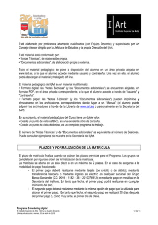 Está elaborado por profesores altamente cualificados (ver Equipo Docente) y supervisado por un
  Consejo Asesor dirigido por la Jefatura de Estudios y la propia Dirección del I|Art.

  Este material está conformado por:
  • “Notas Técnicas”, de elaboración propia.
  • "Documentos adicionales", de elaboración propia o externa.

  Todo el material pedagógico se pone a disposición del alumno en un área privada alojada en
  www.iart.es, a la que el alumno accede mediante usuario y contraseña. Una vez en ella, el alumno
  podrá descargar el material y trabajarlo off line.

  El material pedagógico del I|Art es un material multiformato:
  • Formato digital: las "Notas Técnicas" (y los "Documentos adicionales") se encuentran alojadas, en
  formato PDF, en el área privada correspondiente, a la que el alumno accede a través de "usuario" y
  "contraseña".
  • Formato papel: las "Notas Técnicas" (y los "Documentos adicionales") pueden imprimirse y
  almacenarse en los archivadores correspondientes dando lugar a un “Manual” (el alumno puede
  adquirir los archivadores a través de la Librería de www.iart.es o personalmente en la Secretaría del
  I|Art).

  En su conjunto, el material pedagógico del Curso tiene un doble valor:
  • Desde un punto de vista estático, es una excelente obra de consulta.
  • Desde un punto de vista dinámico, es un completo programa de trabajo.

  El número de “Notas Técnicas” y de “Documentos adicionales” es equivalente al número de Sesiones.
  Puede consultar ejemplares de muestra en la Secretaría del I|Art.


                             PLAZOS Y FORMALIZACIÓN DE LA MATRÍCULA

  El plazo de matrícula finaliza cuando se cubran las plazas previstas para el Programa. Los grupos se
  completarán por riguroso orden de formalización de la matrícula.
  La matrícula se abona en un solo plazo o en un máximo de 2 plazos. En el caso de acogerse a la
  modalidad de pago fraccionado:
          - El primer pago deberá realizarse mediante tarjeta (de crédito o de débito); mediante
             transferencia bancaria o mediante ingreso en efectivo en cualquier sucursal del Grupo
             Banco Santander (CC: 0049 – 1182 – 38 – 2010376912); o mediante pago en metálico en la
             Secretaría del Instituto. En tanto que fecha, el primer pago podrá realizarse en cualquier
             momento del año.
          - El segundo pago deberá realizarse mediante la misma opción de pago que la utilizada para
             abonar el primer pago. En tanto que fecha, el segundo pago se realizará 30 días después
             del primer pago o, como muy tarde, el primer día de clase.


Programa E-marketing digital
© Instituto Superior de Arte — I|Art y su Cuadro Docente                                          12 de 13
Última actualización: viernes, 30 de abril de 2010
 