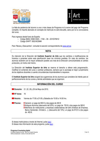 La falta de asistencia del alumno a una o más clases de Programa no lo exime del pago del Programa
  completo. El importe abonado en concepto de matrícula no será devuelto, salvo por la no convocatoria
  del curso.

  Para ingresos desde fuera de España:
          - Código IBAN: ES66 0049 – 1182 – 38 – 2010376912
          - Código SWIFT: BSCHESMM

  Para “Becas y Descuentos”, consultar la sección correspondiente de www.iart.es

                                                            NOTA

  Es intención de la Dirección del Instituto Superior de Arte que los cambios o modificaciones de
  horarios o ponentes sobre esta planificación sean los mínimos posibles. En caso de cambios, los
  alumnos recibirán con la mayor antelación posible una nota de la Dirección comunicándoles el cambio
  producido y el motivo del mismo.

  La Dirección del Instituto Superior de Arte se reserva el derecho a alterar esta programación,
  modificar el contenido del curso o cambiar profesores, siempre que lo aconseje el mejor cumplimiento
  de los objetivos docentes o cuando circunstancias imponderables lo requieran.

  El Instituto Superior de Arte acogerá las sugerencias de los alumnos que considere de interés para el
  perfeccionamiento de los cursos y demás actividades que se organicen.

                                                      INFORMACIÓN DEL CURSO

       Duración: 21, 22, 28 y 29 de Mayo de 2010.

       Nº horas:           16

       Horario:            Viernes de 17:00 a 21:00 y Sábados de 10:00 a 14:00 hrs.

       Precios:              General: un pago de 900 € o dos pagos de 450 €
                             Antiguos Alumnos (descuento del 20%): un pago de 720 € o dos pagos de 360 €.
                             Miembros de instituciones y empresas colaboradoras del I|Art (Instituto de Empresa,
                             Banco Santander, Christie’s…), (descuento del 10%): un pago de 810 € o dos pagos
                             de 405 €.



  Si desea matricularse a través de Internet, pulse aquí.
  Si desea más información de este programa, pulse aquí.


Programa E-marketing digital
© Instituto Superior de Arte — I|Art y su Cuadro Docente                                                   13 de 13
Última actualización: viernes, 30 de abril de 2010
 