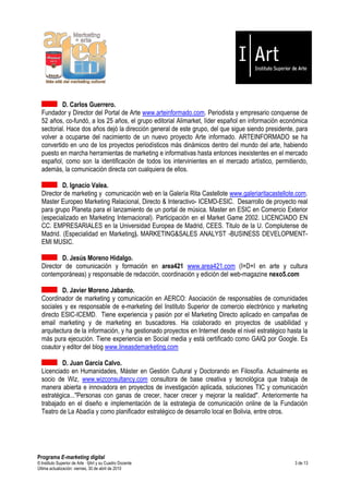 D. Carlos Guerrero.
  Fundador y Director del Portal de Arte www.arteinformado.com. Periodista y empresario conquense de
  52 años, co-fundó, a los 25 años, el grupo editorial Alimarket, líder español en información económica
  sectorial. Hace dos años dejó la dirección general de este grupo, del que sigue siendo presidente, para
  volver a ocuparse del nacimiento de un nuevo proyecto Arte informado. ARTEINFORMADO se ha
  convertido en uno de los proyectos periodísticos más dinámicos dentro del mundo del arte, habiendo
  puesto en marcha herramientas de marketing e informativas hasta entonces inexistentes en el mercado
  español, como son la identificación de todos los intervinientes en el mercado artístico, permitiendo,
  además, la comunicación directa con cualquiera de ellos.

          D. Ignacio Valea.
  Director de marketing y comunicación web en la Galería Rita Castellote www.galeriaritacastellote.com.
  Master Europeo Marketing Relacional, Directo & Interactivo- ICEMD-ESIC. Desarrollo de proyecto real
  para grupo Planeta para el lanzamiento de un portal de música. Master en ESIC en Comercio Exterior
  (especializado en Marketing Internacional). Participación en el Market Game 2002. LICENCIADO EN
  CC. EMPRESARIALES en la Universidad Europea de Madrid, CEES. Titulo de la U. Complutense de
  Madrid. (Especialidad en Marketing). MARKETING&SALES ANALYST -BUSINESS DEVELOPMENT-
  EMI MUSIC.

          D. Jesús Moreno Hidalgo.
  Director de comunicación y formación en area421 www.area421.com (I+D+I en arte y cultura
  contemporáneas) y responsable de redacción, coordinación y edición del web-magazine nexo5.com

          D. Javier Moreno Jabardo.
  Coordinador de marketing y comunicación en AERCO: Asociación de responsables de comunidades
  sociales y ex responsable de e-marketing del Instituto Superior de comercio electrónico y marketing
  directo ESIC-ICEMD. Tiene experiencia y pasión por el Marketing Directo aplicado en campañas de
  email marketing y de marketing en buscadores. Ha colaborado en proyectos de usabilidad y
  arquitectura de la información, y ha gestionado proyectos en Internet desde el nivel estratégico hasta la
  más pura ejecución. Tiene experiencia en Social media y está certificado como GAIQ por Google. Es
  coautor y editor del blog www.lineasdemarketing.com

          D. Juan García Calvo.
  Licenciado en Humanidades, Máster en Gestión Cultural y Doctorando en Filosofía. Actualmente es
  socio de Wiz, www.wizconsultancy.com consultora de base creativa y tecnológica que trabaja de
  manera abierta e innovadora en proyectos de investigación aplicada, soluciones TIC y comunicación
  estratégica..."Personas con ganas de crecer, hacer crecer y mejorar la realidad". Anteriormente ha
  trabajado en el diseño e implementación de la estrategia de comunicación online de la Fundación
  Teatro de La Abadía y como planificador estratégico de desarrollo local en Bolivia, entre otros.




Programa E-marketing digital
© Instituto Superior de Arte — I|Art y su Cuadro Docente                                              3 de 13
Última actualización: viernes, 30 de abril de 2010
 