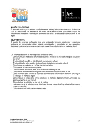 A QUIÉN ESTÁ DIRIGIDO.
  El Seminario está dirigido a gestores y profesionales del sector y la industria cultural con o sin ánimo de
  lucro y a estudiantes con experiencia del ámbito de la gestión cultural que quieran adquirir los
  conocimientos necesarios y básicos para enfrentarse con éxito a la realidad de la comunicación on line
  digital.

  EQUIPO DOCENTE.
  El cuadro de ponentes configurado tiene una contrastada formación académica y experiencia
  profesional en comunicación digital, estando especializados y acreditados en sus respectivas
  disciplinas. Igualmente tienen experiencia docente para el desarrollo formativo en marketing digital.



  Los ponentes abordarán de manera práctica cuestiones como:
  - Conocer un nuevo modelo de comunicación cultural a través de las nuevas tecnologías: escuchar y
     conversar.
  - El potencial de la web 2.0 en el ámbito de la comunicación cultural.
  - El potencial de las redes sociales dentro de la estrategia de comunicación cultural.
  - Cómo integrar el marketing on y off line: blended marketing.
  - Cómo realizar un plan de marketing digital.
  - Cómo convencer a nuestros “jefes” de la eficacia del marketing on line.
  - Cómo realizar acciones de marketing viral como herramienta de comunicación on line.
  - Cómo dinamizar redes sociales: el papel del responsable de comunidad en el entorno cultural y en
     la estrategia de marketing digital.
  - Conocer casos de éxito y cómo son las estrategias de marketing digital en un teatro, un museo, una
     galería y un portal de arte Internet.
  - Cómo planificar la publicidad on line: mix de medios.
  - La importancia de la sala de prensa virtual para alcanzar mayor difusión y notoriedad de nuestros
     proyectos culturales.
  - Cómo rentabilizar la publicidad en redes sociales.




Programa E-marketing digital
© Instituto Superior de Arte — I|Art y su Cuadro Docente                                               5 de 13
Última actualización: viernes, 30 de abril de 2010
 