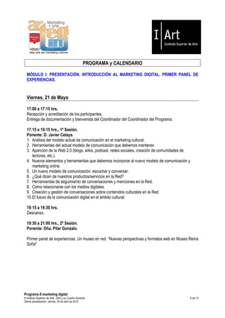 PROGRAMA y CALENDARIO

  MÓDULO I: PRESENTACIÓN. INTRODUCCIÓN AL MARKETING DIGITAL. PRIMER PANEL DE
  EXPERIENCIAS.


  Viernes, 21 de Mayo

  17:00 a 17:15 hrs.
  Recepción y acreditación de los participantes.
  Entrega de documentación y bienvenida del Coordinador del Coordinador del Programa.

  17:15 a 19:15 hrs., 1ª Sesión.
  Ponente: D. Javier Celaya.
  1. Análisis del modelo actual de comunicación en el marketing cultural.
  2. Herramientas del actual modelo de comunicación que debemos mantener.
  3. Aparición de la Web 2.0 (blogs, wikis, podcast, redes sociales, creación de comunidades de
      lectores, etc.).
  4. Nuevos elementos y herramientas que debemos incorporar al nuevo modelo de comunicación y
      marketing online.
  5. Un nuevo modelo de comunicación: escuchar y conversar.
  6. ¿Qué dicen de nuestros productos/servicios en la Red?
  7. Herramientas de seguimiento de conversaciones y menciones en la Red.
  8. Cómo relacionarse con los medios digitales.
  9. Creación y gestión de conversaciones sobre contenidos culturales en la Red.
  10. El futuro de la comunicación digital en el ámbito cultural.

  19:15 a 19:30 hrs.
  Descanso.

  19:30 a 21:00 hrs., 2ª Sesión.
  Ponente: Dña. Pilar Gonzalo.

  Primer panel de experiencias. Un museo en red. “Nuevas perspectivas y formatos web en Museo Reina
  Sofía"




Programa E-marketing digital
© Instituto Superior de Arte — I|Art y su Cuadro Docente                                      6 de 13
Última actualización: viernes, 30 de abril de 2010
 