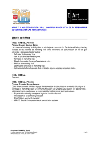 MÓDULO II: MARKETING DIGITAL VIRAL. DINAMIZAR REDES SOCIALES. EL RESPONSABLE
  DE COMUNIDAD EN LAS REDES SOCIALES


  Sábado, 22 de Mayo

  10:00 a 11:45 hrs., 3ª Sesión.
  Ponente: D. Juan Sánchez Bonet.
  Las claves del marketing viral digital en la estrategia de comunicación. Se destacará la importancia y
  finalidad de las acciones de marketing viral como herramienta de comunicación on line de gran
  relevancia y aplicadas al sector cultural
  - Definición de Marketing Viral.
  - Qué es y qué NO es marketing viral.
  - Formatos de marketing viral.
  - Modelo de creación de campañas virales de éxito.
  - Métricas en marketing viral.
  - Las mejores campañas de marketing viral.
  - Aplicación de la fórmula secreta de la viralidad a algunos vídeos y campañas virales.


  11:45 a 12:00 hrs.
  Descanso.

  12:00 a 14:00 hrs., 4ª Sesión.
  Ponente: D. Javier Moreno Jabardo.
  Cómo dinamizar redes sociales: el papel del responsable de comunidad en el entorno cultural y en la
  estrategia de marketing digital. El Community Manager, sus funciones y su relación con los diferentes
  públicos de interés, gestionando su responsabilidad vital dentro de las organizaciones.
  - El papel del community manager en organización cultural actual.
  - Preparación de un community manager.
  - El perfil de un community manager.
  - AERCO: Asociación responsables de comunidades sociales.




Programa E-marketing digital
© Instituto Superior de Arte — I|Art y su Cuadro Docente                                            7 de 13
Última actualización: viernes, 30 de abril de 2010
 