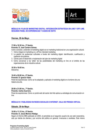 MÓDULO III: PLAN DE MARKETING DIGITAL: INTEGRACIÓN ESTRATEGIA ON LINE Y OFF LINE.
  SEGUNDO PANEL DE EXPERIENCIAS Y CASOS DE ÉXITO


  Viernes, 28 de Mayo


  17:00 a 18:30 hrs., 5ª Sesión.
  Ponente: D. José Cantero Gómez.
  Cómo conectar y extender el marketing digital con el marketing tradicional en una organización cultural.
  1. Cómo integrar el marketing on y off line: blended marketing.
  2. La gestión de audiencias culturales a través del marketing digital: identificación, cualificación y
     captación de públicos.
  3. Claves para el desarrollo e implantación del plan de marketing digital
  4. Cómo convencer a los “jefes” de las posibilidades del marketing on line en el ámbito de las
     organizaciones de la industria cultural.

  18:30 a 18:45 hrs.
  Descanso.

  18:45 a 20:00 hrs., 6ª Sesión.
  Ponente: D. Ignacio Valea.
  Panel de experiencias: Cómo se ha adaptado y aplicado el marketing digital en el entorno de una
  Galería de arte.


  20:00 a 21:00 hrs., 7ª Sesión.
  Ponente. Carlos Guerrero.
  Panel de experiencias: Cómo un portal web del sector del Arte aplica su estrategia de comunicación on
  line.


  MÓDULO IV: PUBLICIDAD EN REDES SOCIALES E INTERNET. SALA DE PRENSA VIRTUAL

  Sábado, 29 de Mayo

  10:00 a 11:15 hrs., 8ª Sesión.
  Ponente: D. Jesús Moreno Hidalgo.
  Según el informe IBM publicado en 2005, el periodista es el segundo usuario de una web corporativa,
  sólo por detrás de clientes y por encima del público en general, inversores o analistas. Este mismo


Programa E-marketing digital
© Instituto Superior de Arte — I|Art y su Cuadro Docente                                             8 de 13
Última actualización: viernes, 30 de abril de 2010
 