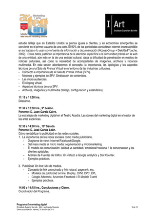 estudio refleja que en Estados Unidos la prensa iguala a clientes, y en economías emergentes se
  convierte en el primer usuario de una web. El 90% de los periodistas consideran internet imprescindible
  en su trabajo y lo usan como fuente de información y documentación (AccesoGroup + Deloitte&Touche,
  2002). Estos datos justifican la importancia de la atención específica a la comunidad prensa en la web
  de una entidad, aún más en la de una entidad cultural, dada la dificultad de penetración en medios de
  noticias culturales, así como la necesidad de acompañarlas de imágenes, archivos y recursos
  multimedia. En esta sesión abordaremos el concepto, la importancia, las tipologías y los aspectos
  técnicos de una Sala de Prensa Virtual en el entorno de las industrias culturales.
  - Concepto e importancia de la Sala de Prensa Virtual (SPV).
  - Modelos y ejemplos de SPV. Sindicación de contenidos.
  - Las micro audiencias.
  - El clipping virtual.
  - Aspectos técnicos de una SPV.
  - Archivos, imágenes y multimedia (trabajo, configuración y estándares).

  11:15 a 11:30 hrs.
  Descanso.

  11:30 a 12:30 hrs., 9ª Sesión.
  Ponente: D. Juan García Calvo.
  La estrategia de marketing digital en el Teatro Abadía. Las claves del marketing digital en el sector de
  las artes escénicas.

  12:30 a 14:00 hrs., 10ª Sesión.
  Ponente: D. José Carlos León.
  Cómo rentabilizar la publicidad en las redes sociales.
  1. La importancia de las redes sociales como medio publicitario.
      - Diagrama de venn: Internet/Facebook/Google.
      - Del mass media al micro media: segmentación y micromarketing.
      - El modelo de comunicación: calidad vs cantidad / emocional+racional / la conversación y los
          clientes apóstoles.
      - Análisis de Fuentes de tráfico: Un vistazo a Google analytics y Stat Counter.
      - Ejemplos prácticos.

  2. Publicidad On line: Mix de medios.
      - Concepto de link patrocinado y link natural, pagerank, etc.
          - Modelos de publicidad on line: Display, CPM, CPC. CPL
          - Google Adwords / Anuncios Facebook / El Modelo Tuenti
          - Ejemplos prácticos.

  14:00 a 14:15 hrs., Conclusiones y Cierre.
  Coordinador del Programa.



Programa E-marketing digital
© Instituto Superior de Arte — I|Art y su Cuadro Docente                                               9 de 13
Última actualización: viernes, 30 de abril de 2010
 