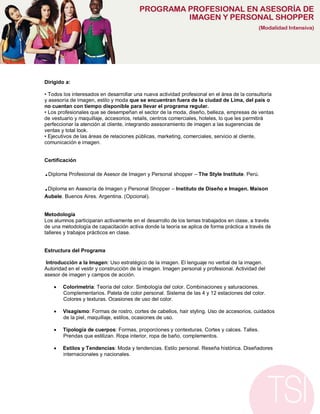 Dirigido a:

• Todos los interesados en desarrollar una nueva actividad profesional en el área de la consultoría
y asesoría de imagen, estilo y moda que se encuentran fuera de la ciudad de Lima, del país o
no cuentan con tiempo disponible para llevar el programa regular.
• Los profesionales que se desempeñan el sector de la moda, diseño, belleza, empresas de ventas
de vestuario y maquillaje, accesorios, retails, centros comerciales, hoteles, lo que les permitirá
perfeccionar la atención al cliente, integrando asesoramiento de imagen a las sugerencias de
ventas y total look.
• Ejecutivos de las áreas de relaciones públicas, marketing, comerciales, servicio al cliente,
comunicación e imagen.


Certificación

.Diploma Profesional de Asesor de Imagen y Personal shopper – The Style Institute. Perú.

.Diploma en Asesoría de Imagen y Personal Shopper – Instituto de Diseño e Imagen. Maison
Aubele. Buenos Aires. Argentina. (Opcional).


Metodología
Los alumnos participaran activamente en el desarrollo de los temas trabajados en clase, a través
de una metodología de capacitación activa donde la teoría se aplica de forma práctica a través de
talleres y trabajos prácticos en clase.


Estructura del Programa

 Introducción a la Imagen: Uso estratégico de la imagen. El lenguaje no verbal de la imagen.
Autoridad en el vestir y construcción de la imagen. Imagen personal y profesional. Actividad del
asesor de imagen y campos de acción.

       Colorimetría: Teoría del color. Simbología del color. Combinaciones y saturaciones.
        Complementarios. Paleta de color personal. Sistema de las 4 y 12 estaciones del color.
        Colores y texturas. Ocasiones de uso del color.

       Visagismo: Formas de rostro, cortes de cabellos, hair styling. Uso de accesorios, cuidados
        de la piel, maquillaje, estilos, ocasiones de uso.

       Tipología de cuerpos: Formas, proporciones y contexturas. Cortes y calces. Talles.
        Prendas que estilizan. Ropa interior, ropa de baño, complementos.

       Estilos y Tendencias: Moda y tendencias. Estilo personal. Reseña histórica. Diseñadores
        internacionales y nacionales.
 