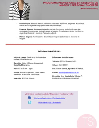    Guardarropas: Básicos, clásicos, modernos, casuales, deportivos, elegantes. Accesorios.
        Planificación, organización y optimización del guardarropa.

       Personal Shopper: Compras inteligentes, circuito de compras, optimizar la inversión,
        compras en liquidaciones. Vestuario según la ocasión. Armado de conjuntos triunfadores.
        Atuendo profesional y ejecutivo. Packaging laboral.

       Plan de Negocio: Planificación y desarrollo del negocio de Servicio de Asesoría de
        Imagen.




                                 INFORMACIÓN GENERAL:


Inicio de clases: Desde el 05 de Noviembre            Informes e Inscripciones:
hasta el 10 de Noviembre
                                                      Teléfono: 637-5416 Anexo 5421.
Duración: 6 días (45 horas de estudios).
Modalidad Intensivo.                                  Celular: 9512-95087.

Horario: 10:00 am – 6 pm.                             Srta. Susan Sovero, Ejecutiva de Ventas.

Incluye: Almuerzo ejecutivo, coffea breaks,           Correo: ventas@thestyleinstitute.pe
materiales de estudios, certificados.
                                                      Dirección: Jirón Bajada Balta 169 piso 7.
Inversión: $ 750.00 Dólares.                          Edificio Irbeco. Miraflores. Lima-Perú.




               ¡Entérate de nuestras novedades! Síguenos en Facebook y Twitter:

                            http://www.facebook.com/TheStyleInstitute

                                  https://twitter.com/TheStyleInst
 