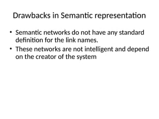 Drawbacks in Semantic representation
• Semantic networks do not have any standard
definition for the link names.
• These networks are not intelligent and depend
on the creator of the system
 