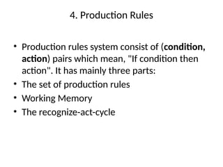 4. Production Rules
• Production rules system consist of (condition,
action) pairs which mean, "If condition then
action". It has mainly three parts:
• The set of production rules
• Working Memory
• The recognize-act-cycle
 