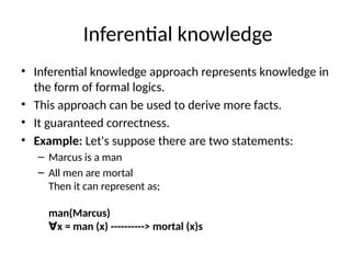 Inferential knowledge
• Inferential knowledge approach represents knowledge in
the form of formal logics.
• This approach can be used to derive more facts.
• It guaranteed correctness.
• Example: Let's suppose there are two statements:
– Marcus is a man
– All men are mortal
Then it can represent as;
man(Marcus)
x = man (x) ----------> mortal (x)s
∀
 