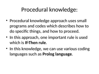 Procedural knowledge:
• Procedural knowledge approach uses small
programs and codes which describes how to
do specific things, and how to proceed.
• In this approach, one important rule is used
which is If-Then rule.
• In this knowledge, we can use various coding
languages such as Prolog language.
 