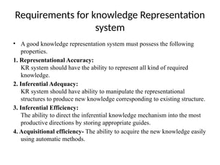 Requirements for knowledge Representation
system
• A good knowledge representation system must possess the following
properties.
1. Representational Accuracy:
KR system should have the ability to represent all kind of required
knowledge.
2. Inferential Adequacy:
KR system should have ability to manipulate the representational
structures to produce new knowledge corresponding to existing structure.
3. Inferential Efficiency:
The ability to direct the inferential knowledge mechanism into the most
productive directions by storing appropriate guides.
4. Acquisitional efficiency- The ability to acquire the new knowledge easily
using automatic methods.
 