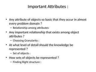 Important Attributes :
• Any attribute of objects so basic that they occur in almost
every problem domain ?
– Relationship among attributes:
• Any important relationship that exists among object
attributes ?
– Choosing Granularity :
• At what level of detail should the knowledge be
represented ?
– Set of objects :
• How sets of objects be represented ?
– Finding Right structure :
 