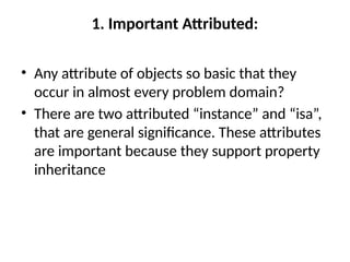 1. Important Attributed:
• Any attribute of objects so basic that they
occur in almost every problem domain?
• There are two attributed “instance” and “isa”,
that are general significance. These attributes
are important because they support property
inheritance
 