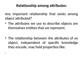 Relationship among attributes:
Any important relationship that exists among
object attributed?
• The attributes we use to describe objects are
themselves entities that we represent.
• The relationship between the attributes of an
object, independent of specific knowledge
they encode, may hold properties like:
.
 