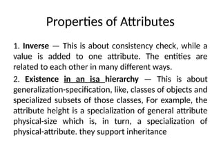 Properties of Attributes
1. Inverse — This is about consistency check, while a
value is added to one attribute. The entities are
related to each other in many different ways.
2. Existence in an isa hierarchy — This is about
generalization-specification, like, classes of objects and
specialized subsets of those classes, For example, the
attribute height is a specialization of general attribute
physical-size which is, in turn, a specialization of
physical-attribute. they support inheritance
 