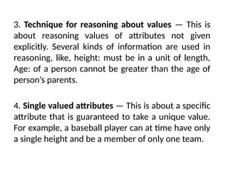 3. Technique for reasoning about values — This is
about reasoning values of attributes not given
explicitly. Several kinds of information are used in
reasoning, like, height: must be in a unit of length,
Age: of a person cannot be greater than the age of
person’s parents.
4. Single valued attributes — This is about a specific
attribute that is guaranteed to take a unique value.
For example, a baseball player can at time have only
a single height and be a member of only one team.
 