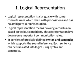 1. Logical Representation
• Logical representation is a language with some
concrete rules which deals with propositions and has
no ambiguity in representation.
• Logical representation means drawing a conclusion
based on various conditions. This representation lays
down some important communication rules.
• It consists of precisely defined syntax and semantics
which supports the sound inference. Each sentence
can be translated into logics using syntax and
semantics.
 