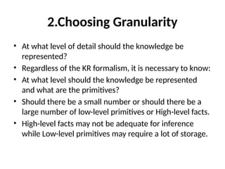 2.Choosing Granularity
• At what level of detail should the knowledge be
represented?
• Regardless of the KR formalism, it is necessary to know:
• At what level should the knowledge be represented
and what are the primitives?
• Should there be a small number or should there be a
large number of low-level primitives or High-level facts.
• High-level facts may not be adequate for inference
while Low-level primitives may require a lot of storage.
 