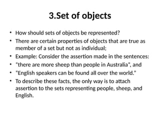 3.Set of objects
• How should sets of objects be represented?
• There are certain properties of objects that are true as
member of a set but not as individual;
• Example: Consider the assertion made in the sentences:
• “there are more sheep than people in Australia”, and
• “English speakers can be found all over the world.”
• To describe these facts, the only way is to attach
assertion to the sets representing people, sheep, and
English.
 