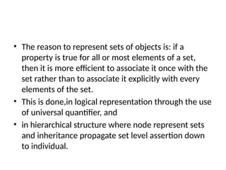 • The reason to represent sets of objects is: if a
property is true for all or most elements of a set,
then it is more efficient to associate it once with the
set rather than to associate it explicitly with every
elements of the set.
• This is done,in logical representation through the use
of universal quantifier, and
• in hierarchical structure where node represent sets
and inheritance propagate set level assertion down
to individual.
 