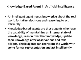 Knowledge-Based Agent in Artificial intelligence
• An intelligent agent needs knowledge about the real
world for taking decisions and reasoning to act
efficiently.
• Knowledge-based agents are those agents who have
the capability of maintaining an internal state of
knowledge, reason over that knowledge, update
their knowledge after observations and take
actions. These agents can represent the world with
some formal representation and act intelligently
 