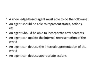 • A knowledge-based agent must able to do the following:
• An agent should be able to represent states, actions,
etc.
• An agent Should be able to incorporate new percepts
• An agent can update the internal representation of the
world
• An agent can deduce the internal representation of the
world
• An agent can deduce appropriate actions
 