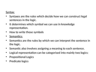 Syntax:
• Syntaxes are the rules which decide how we can construct legal
sentences in the logic.
• It determines which symbol we can use in knowledge
representation.
• How to write those symbols
• Semantics:
• Semantics are the rules by which we can interpret the sentence in
the logic.
• Semantic also involves assigning a meaning to each sentence.
• Logical representation can be categorised into mainly two logics:
• Propositional Logics
• Predicate logics
 