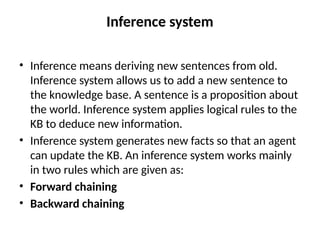 Inference system
• Inference means deriving new sentences from old.
Inference system allows us to add a new sentence to
the knowledge base. A sentence is a proposition about
the world. Inference system applies logical rules to the
KB to deduce new information.
• Inference system generates new facts so that an agent
can update the KB. An inference system works mainly
in two rules which are given as:
• Forward chaining
• Backward chaining
 