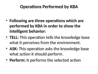 Operations Performed by KBA
• Following are three operations which are
performed by KBA in order to show the
intelligent behavior:
• TELL: This operation tells the knowledge base
what it perceives from the environment.
• ASK: This operation asks the knowledge base
what action it should perform.
• Perform: It performs the selected action
 