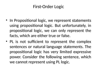 First-Order Logic
• In Propositional logic, we represent statements
using propositional logic. But unfortunately, in
propositional logic, we can only represent the
facts, which are either true or false.
• PL is not sufficient to represent the complex
sentences or natural language statements. The
propositional logic has very limited expressive
power. Consider the following sentence, which
we cannot represent using PL logic.
 