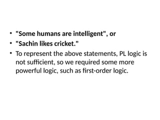 • "Some humans are intelligent", or
• "Sachin likes cricket."
• To represent the above statements, PL logic is
not sufficient, so we required some more
powerful logic, such as first-order logic.
 