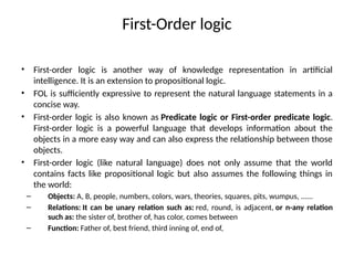 First-Order logic
• First-order logic is another way of knowledge representation in artificial
intelligence. It is an extension to propositional logic.
• FOL is sufficiently expressive to represent the natural language statements in a
concise way.
• First-order logic is also known as Predicate logic or First-order predicate logic.
First-order logic is a powerful language that develops information about the
objects in a more easy way and can also express the relationship between those
objects.
• First-order logic (like natural language) does not only assume that the world
contains facts like propositional logic but also assumes the following things in
the world:
– Objects: A, B, people, numbers, colors, wars, theories, squares, pits, wumpus, ......
– Relations: It can be unary relation such as: red, round, is adjacent, or n-any relation
such as: the sister of, brother of, has color, comes between
– Function: Father of, best friend, third inning of, end of,
 