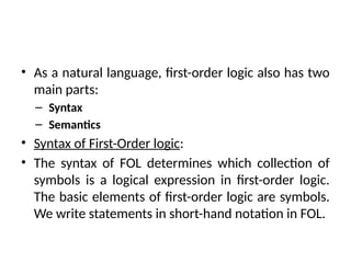 • As a natural language, first-order logic also has two
main parts:
– Syntax
– Semantics
• Syntax of First-Order logic:
• The syntax of FOL determines which collection of
symbols is a logical expression in first-order logic.
The basic elements of first-order logic are symbols.
We write statements in short-hand notation in FOL.
 