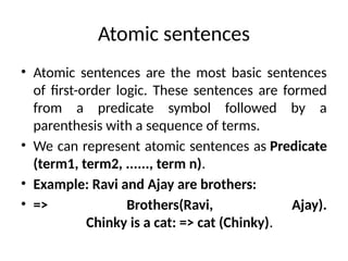 Atomic sentences
• Atomic sentences are the most basic sentences
of first-order logic. These sentences are formed
from a predicate symbol followed by a
parenthesis with a sequence of terms.
• We can represent atomic sentences as Predicate
(term1, term2, ......, term n).
• Example: Ravi and Ajay are brothers:
• => Brothers(Ravi, Ajay).
Chinky is a cat: => cat (Chinky).
 
