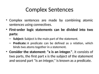 Complex Sentences
• Complex sentences are made by combining atomic
sentences using connectives.
• First-order logic statements can be divided into two
parts:
– Subject: Subject is the main part of the statement.
– Predicate: A predicate can be defined as a relation, which
binds two atoms together in a statement.
• Consider the statement: "x is an integer.", it consists of
two parts, the first part x is the subject of the statement
and second part "is an integer," is known as a predicate.
 