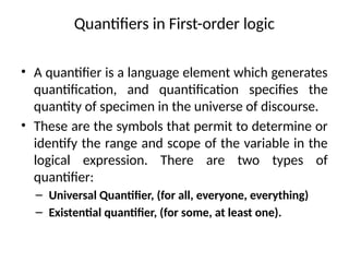 Quantifiers in First-order logic
• A quantifier is a language element which generates
quantification, and quantification specifies the
quantity of specimen in the universe of discourse.
• These are the symbols that permit to determine or
identify the range and scope of the variable in the
logical expression. There are two types of
quantifier:
– Universal Quantifier, (for all, everyone, everything)
– Existential quantifier, (for some, at least one).
 