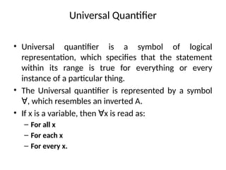 Universal Quantifier
• Universal quantifier is a symbol of logical
representation, which specifies that the statement
within its range is true for everything or every
instance of a particular thing.
• The Universal quantifier is represented by a symbol
, which resembles an inverted A.
∀
• If x is a variable, then x is read as:
∀
– For all x
– For each x
– For every x.
 