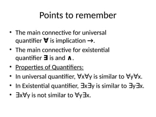 Points to remember
• The main connective for universal
quantifier ∀ is implication →.
• The main connective for existential
quantifier ∃ is and ∧.
• Properties of Quantifiers:
• In universal quantifier, x y is similar to y x.
∀ ∀ ∀ ∀
• In Existential quantifier, x y is similar to y x.
∃ ∃ ∃ ∃
• ∃x y is not similar to y x.
∀ ∀ ∃
 