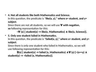 • 4. Not all students like both Mathematics and Science.
In this question, the predicate is "like(x, y)," where x= student, and y=
subject.
Since there are not all students, so we will use with negation,
∀
so following representation for this:
¬ (x) [ student(x) → like(x, Mathematics) like(x, Science)].
∀ ∧
• 5. Only one student failed in Mathematics.
In this question, the predicate is "failed(x, y)," where x= student, and y=
subject.
Since there is only one student who failed in Mathematics, so we will
use following representation for this:
(x) [ student(x) → failed (x, Mathematics) (y) [¬(x==y)
∃ ∧∀ ∧
student(y) → ¬failed (x, Mathematics)].
 