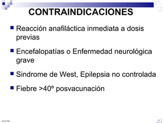 CONTRAINDICACIONES
 Reacción anafiláctica inmediata a dosis
previas
 Encefalopatías o Enfermedad neurológica
grave
 Sindrome de West, Epilepsia no controlada
 Fiebre >40º posvacunación
10:21 PM
 