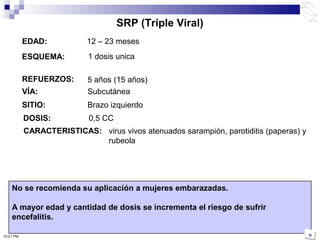 EDAD: 12 – 23 meses
ESQUEMA:
REFUERZOS:
VÍA: Subcutánea
No se recomienda su aplicación a mujeres embarazadas.
A mayor edad y cantidad de dosis se incrementa el riesgo de sufrir
encefalitis.
SITIO: Brazo izquierdo
SRP (Triple Viral)
5 años (15 años)
1 dosis unica
10:21 PM
CARACTERISTICAS: virus vivos atenuados sarampión, parotiditis (paperas) y
rubeola
DOSIS: 0,5 CC
 