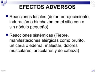 EFECTOS ADVERSOS
 Reacciones locales (dolor, enrojecimiento,
induración o hinchazón en el sitio con o
sin nódulo pequeño)
 Reacciones sistémicas (Fiebre,
manifestaciones alérgicas como prurito,
urticaria o edema, malestar, dolores
musculares, articulares y de cabeza)
10:21 PM
 