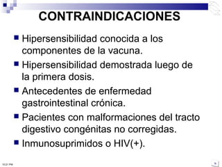 CONTRAINDICACIONES
 Hipersensibilidad conocida a los
componentes de la vacuna.
 Hipersensibilidad demostrada luego de
la primera dosis.
 Antecedentes de enfermedad
gastrointestinal crónica.
 Pacientes con malformaciones del tracto
digestivo congénitas no corregidas.
 Inmunosuprimidos o HIV(+).
10:21 PM
 