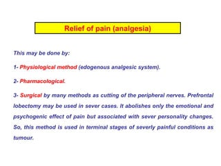 Relief of pain (analgesia) This may be done by: 1-  Physiological method  (edogenous analgesic system). 2-  Pharmacological. 3-  Surgical  by many methods as cutting of the peripheral nerves. Prefrontal lobectomy may be used in sever cases. It abolishes only the emotional and psychogenic effect of pain but associated with sever personality changes. So, this method is used in terminal stages of severly painful conditions as tumour.  