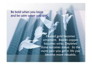 Be bold when you loose
and be calm when you win.




                        Heated gold becomes
                      ornament. Beaten copper
                      becomes wires. Depleted
                    stone becomes statue. So the
                    more pain you get in life you
                       become more valuable.
 